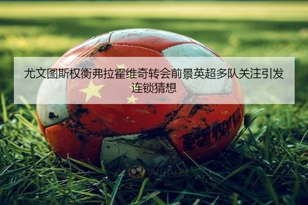 尤文图斯权衡弗拉霍维奇转会前景英超多队关注引发连锁猜想