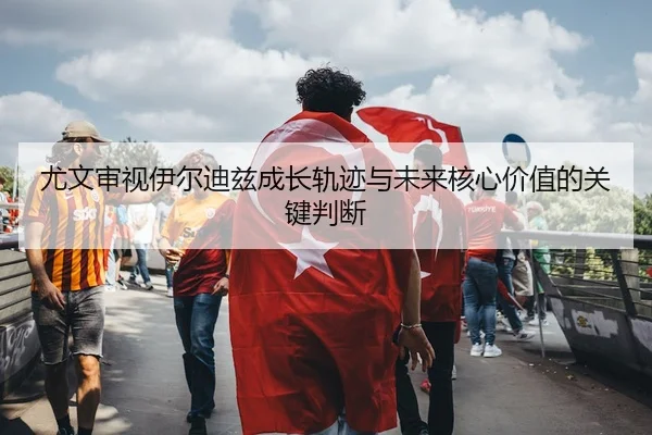 尤文审视伊尔迪兹成长轨迹与未来核心价值的关键判断