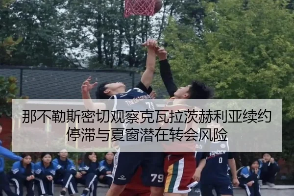 那不勒斯密切观察克瓦拉茨赫利亚续约停滞与夏窗潜在转会风险